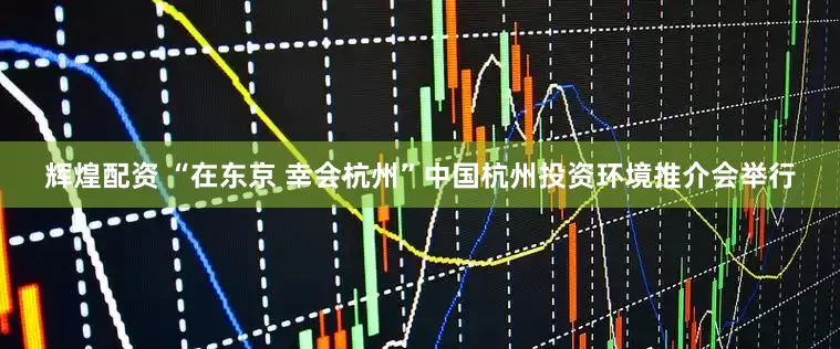 辉煌配资 “在东京 幸会杭州”中国杭州投资环境推介会举行