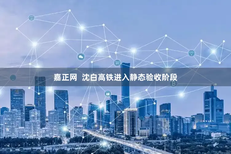 嘉正网  沈白高铁进入静态验收阶段