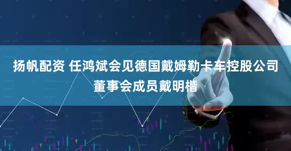 扬帆配资 任鸿斌会见德国戴姆勒卡车控股公司董事会成员戴明楷