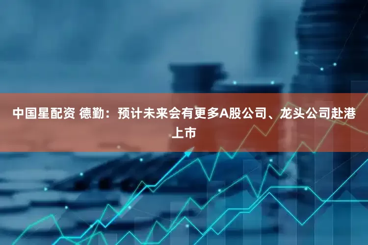 中国星配资 德勤：预计未来会有更多A股公司、龙头公司赴港上市