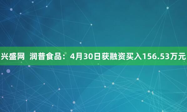 兴盛网  润普食品：4月30日获融资买入156.53万元