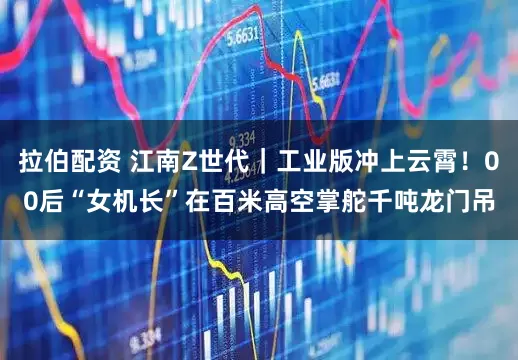 拉伯配资 江南Z世代｜工业版冲上云霄！00后“女机长”在百米高空掌舵千吨龙门吊