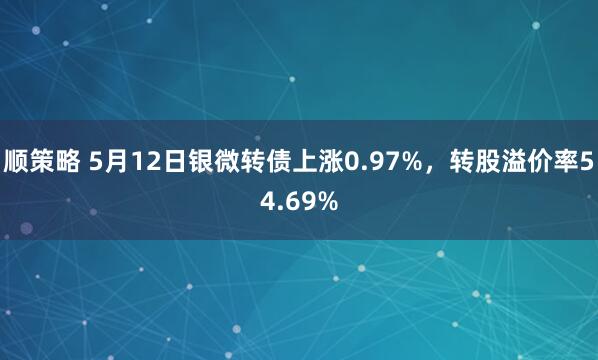 顺策略 5月12日银微转债上涨0.97%，转股溢价率54.69%