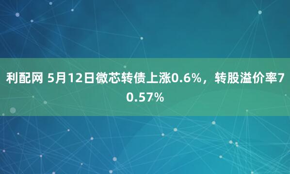 利配网 5月12日微芯转债上涨0.6%，转股溢价率70.57%