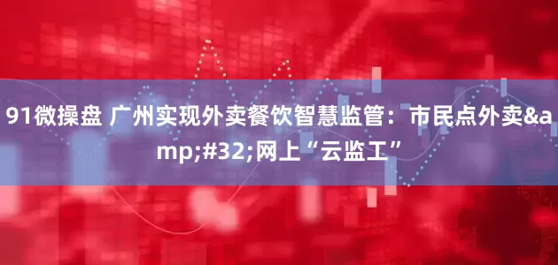91微操盘 广州实现外卖餐饮智慧监管：市民点外卖&#32;网上“云监工”