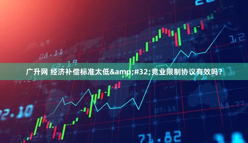 广升网 经济补偿标准太低&#32;竞业限制协议有效吗？