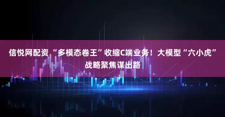 信悦网配资 “多模态卷王”收缩C端业务！大模型“六小虎”战略聚焦谋出路