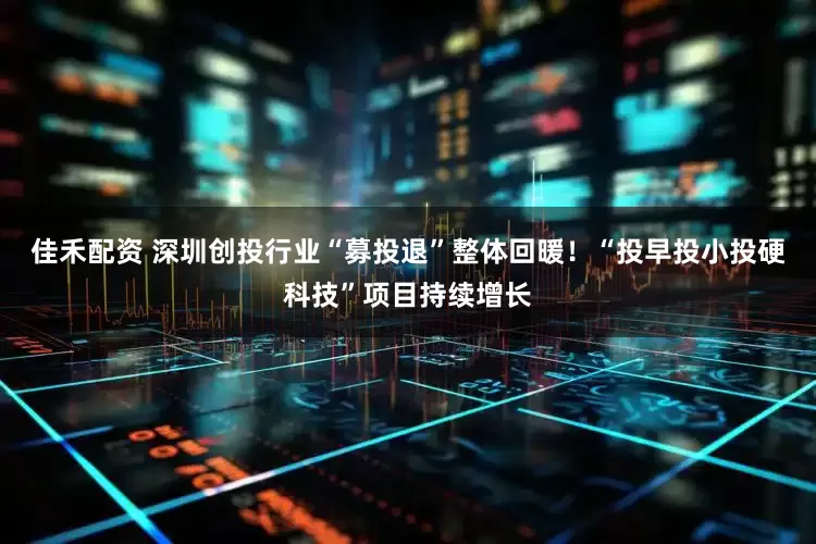 佳禾配资 深圳创投行业“募投退”整体回暖！“投早投小投硬科技”项目持续增长