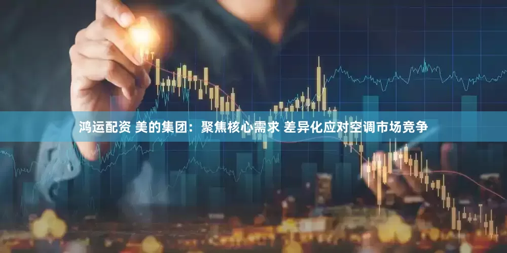 鸿运配资 美的集团：聚焦核心需求 差异化应对空调市场竞争