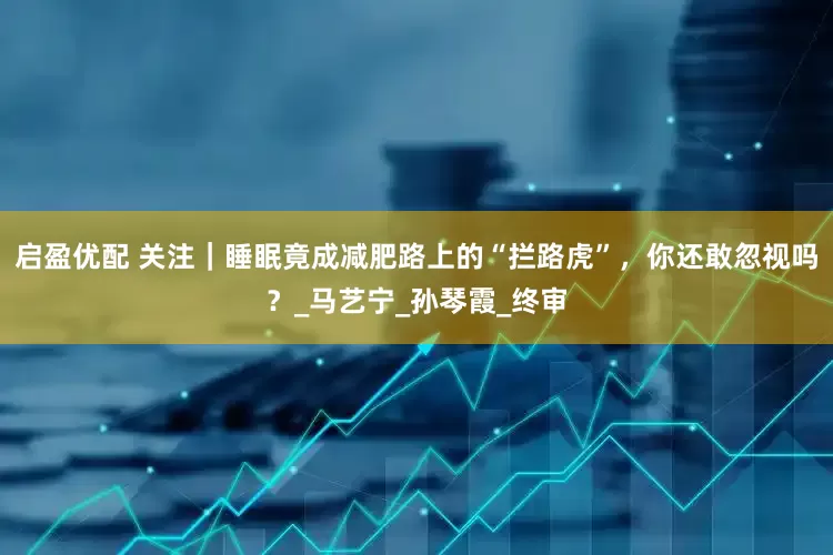 启盈优配 关注｜睡眠竟成减肥路上的“拦路虎”，你还敢忽视吗？_马艺宁_孙琴霞_终审