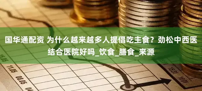 国华通配资 为什么越来越多人提倡吃主食？劲松中西医结合医院好吗_饮食_膳食_来源