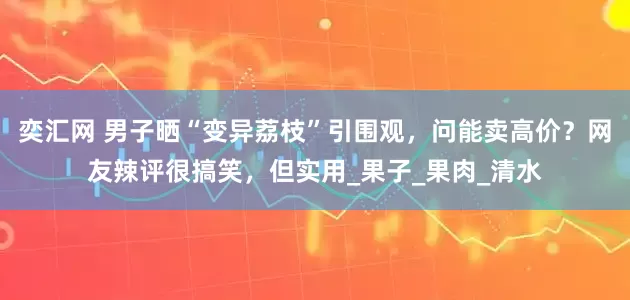 奕汇网 男子晒“变异荔枝”引围观，问能卖高价？网友辣评很搞笑，但实用_果子_果肉_清水