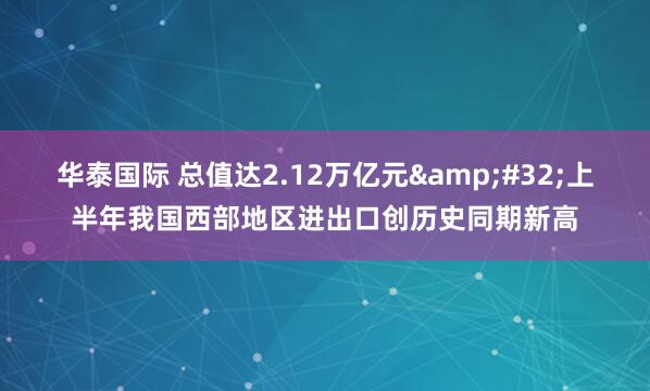 华泰国际 总值达2.12万亿元&#32;上半年我国西部地区进出口创历史同期新高