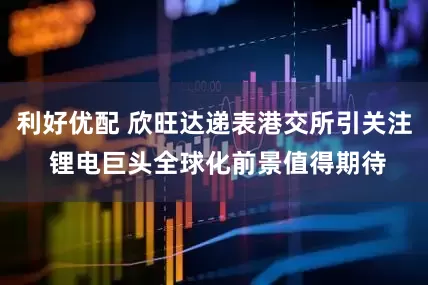 利好优配 欣旺达递表港交所引关注 锂电巨头全球化前景值得期待