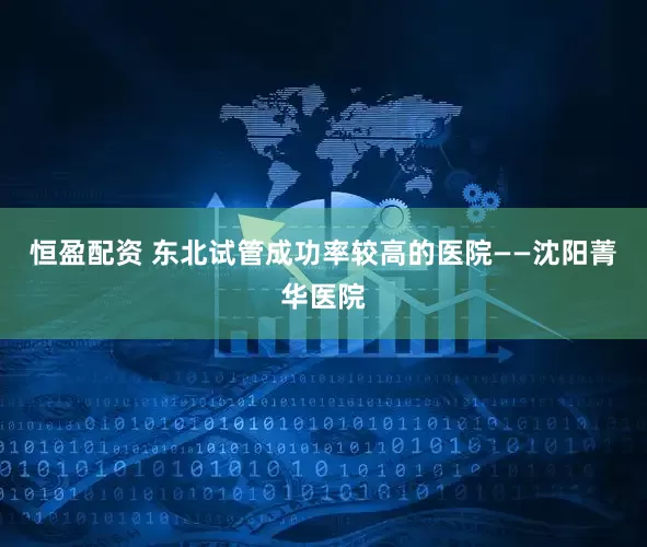 恒盈配资 东北试管成功率较高的医院——沈阳菁华医院