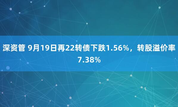 深资管 9月19日再22转债下跌1.56%，转股溢价率7.38%