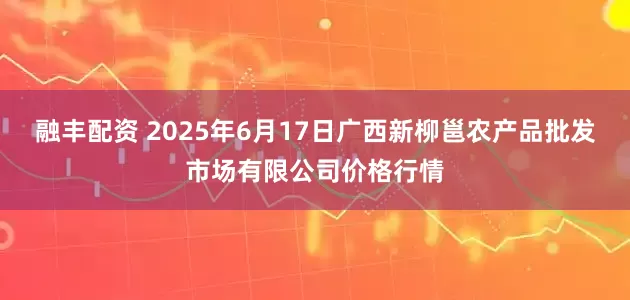融丰配资 2025年6月17日广西新柳邕农产品批发市场有限公司价格行情