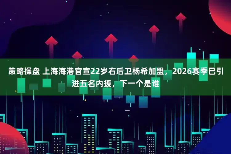 策略操盘 上海海港官宣22岁右后卫杨希加盟，2026赛季已引进五名内援，下一个是谁