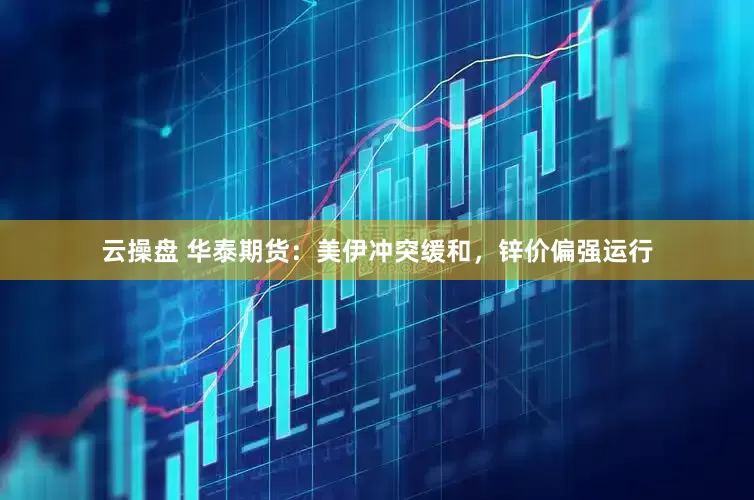 云操盘 华泰期货：美伊冲突缓和，锌价偏强运行