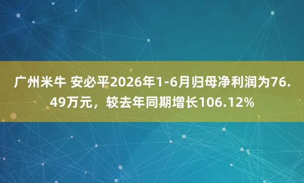 广州米牛 安必平2026年1-6月归母净利润为76.49万元，较去年同期增长106.12%