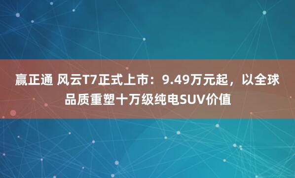 赢正通 风云T7正式上市：9.49万元起，以全球品质重塑十万级纯电SUV价值